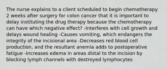 The nurse explains to a client scheduled to begin chemotherapy 2 weeks after surgery for colon cancer that it is important to delay instituting the drug therapy because the chemotherapy can have which negative effect? -Interferes with cell growth and delays wound healing -Causes vomiting, which endangers the integrity of the incisional area -Decreases red blood cell production, and the resultant anemia adds to postoperative fatigue -Increases edema in areas distal to the incision by blocking lymph channels with destroyed lymphocytes