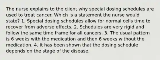 The nurse explains to the client why special dosing schedules are used to treat cancer. Which is a statement the nurse would state? 1. Special dosing schedules allow for normal cells time to recover from adverse effects. 2. Schedules are very rigid and follow the same time frame for all cancers. 3. The usual pattern is 6 weeks with the medication and then 6 weeks without the medication. 4. It has been shown that the dosing schedule depends on the stage of the disease.