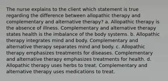 The nurse explains to the client which statement is true regarding the difference between allopathic therapy and complementary and alternative therapy? a. Allopathic therapy is the absence of illness. Complementary and alternative therapy states health is the imbalance of the body systems. b. Allopathic therapy integrates mind and body. Complementary and alternative therapy separates mind and body. c. Allopathic therapy emphasizes treatments for diseases. Complementary and alternative therapy emphasizes treatments for health. d. Allopathic therapy uses herbs to treat. Complementary and alternative therapy uses medications to treat.