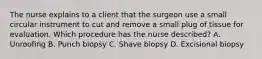 The nurse explains to a client that the surgeon use a small circular instrument to cut and remove a small plug of tissue for evaluation. Which procedure has the nurse described? A. Unroofing B. Punch biopsy C. Shave biopsy D. Excisional biopsy