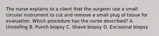 The nurse explains to a client that the surgeon use a small circular instrument to cut and remove a small plug of tissue for evaluation. Which procedure has the nurse described? A. Unroofing B. Punch biopsy C. Shave biopsy D. Excisional biopsy