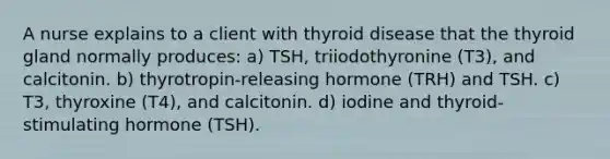 A nurse explains to a client with thyroid disease that the thyroid gland normally produces: a) TSH, triiodothyronine (T3), and calcitonin. b) thyrotropin-releasing hormone (TRH) and TSH. c) T3, thyroxine (T4), and calcitonin. d) iodine and thyroid-stimulating hormone (TSH).