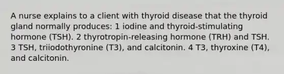 A nurse explains to a client with thyroid disease that the thyroid gland normally produces: 1 iodine and thyroid-stimulating hormone (TSH). 2 thyrotropin-releasing hormone (TRH) and TSH. 3 TSH, triiodothyronine (T3), and calcitonin. 4 T3, thyroxine (T4), and calcitonin.