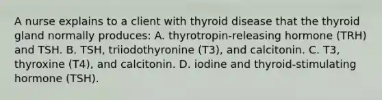 A nurse explains to a client with thyroid disease that the thyroid gland normally produces: A. thyrotropin-releasing hormone (TRH) and TSH. B. TSH, triiodothyronine (T3), and calcitonin. C. T3, thyroxine (T4), and calcitonin. D. iodine and thyroid-stimulating hormone (TSH).