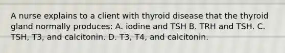 A nurse explains to a client with thyroid disease that the thyroid gland normally produces: A. iodine and TSH B. TRH and TSH. C. TSH, T3, and calcitonin. D. T3, T4, and calcitonin.