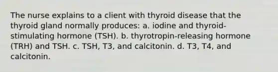 The nurse explains to a client with thyroid disease that the thyroid gland normally produces: a. iodine and thyroid-stimulating hormone (TSH). b. thyrotropin-releasing hormone (TRH) and TSH. c. TSH, T3, and calcitonin. d. T3, T4, and calcitonin.