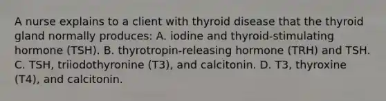 A nurse explains to a client with thyroid disease that the thyroid gland normally produces: A. iodine and thyroid-stimulating hormone (TSH). B. thyrotropin-releasing hormone (TRH) and TSH. C. TSH, triiodothyronine (T3), and calcitonin. D. T3, thyroxine (T4), and calcitonin.