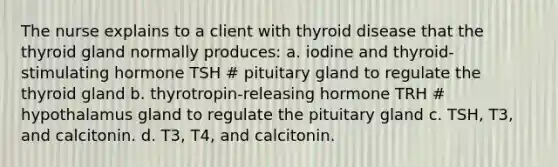 The nurse explains to a client with thyroid disease that the thyroid gland normally produces: a. iodine and thyroid-stimulating hormone TSH # pituitary gland to regulate the thyroid gland b. thyrotropin-releasing hormone TRH # hypothalamus gland to regulate the pituitary gland c. TSH, T3, and calcitonin. d. T3, T4, and calcitonin.