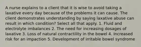 A nurse explains to a client that it is wise to avoid taking a laxative every day because of the problems it can cause. The client demonstrates understanding by saying laxative abuse can result in which condition? Select all that apply. 1. Fluid and electrolyte imbalances 2. The need for increasing dosages of laxative 3. Loss of natural contractility in the bowel 4. Increased risk for an impaction 5. Development of irritable bowel syndrome