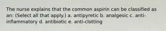 The nurse explains that the common aspirin can be classified as an: (Select all that apply.) a. antipyretic b. analgesic c. anti-inflammatory d. antibiotic e. anti-clotting