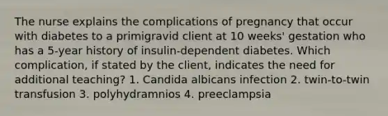 The nurse explains the complications of pregnancy that occur with diabetes to a primigravid client at 10 weeks' gestation who has a 5-year history of insulin-dependent diabetes. Which complication, if stated by the client, indicates the need for additional teaching? 1. Candida albicans infection 2. twin-to-twin transfusion 3. polyhydramnios 4. preeclampsia