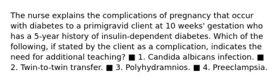 The nurse explains the complications of pregnancy that occur with diabetes to a primigravid client at 10 weeks' gestation who has a 5-year history of insulin-dependent diabetes. Which of the following, if stated by the client as a complication, indicates the need for additional teaching? ■ 1. Candida albicans infection. ■ 2. Twin-to-twin transfer. ■ 3. Polyhydramnios. ■ 4. Preeclampsia.