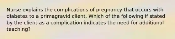 Nurse explains the complications of pregnancy that occurs with diabetes to a primagravid client. Which of the following if stated by the client as a complication indicates the need for additional teaching?