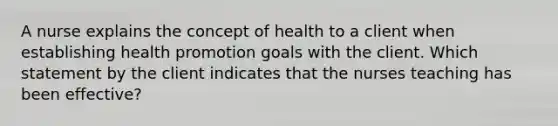 A nurse explains the concept of health to a client when establishing health promotion goals with the client. Which statement by the client indicates that the nurses teaching has been effective?