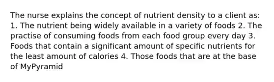 The nurse explains the concept of nutrient density to a client as: 1. The nutrient being widely available in a variety of foods 2. The practise of consuming foods from each food group every day 3. Foods that contain a significant amount of specific nutrients for the least amount of calories 4. Those foods that are at the base of MyPyramid