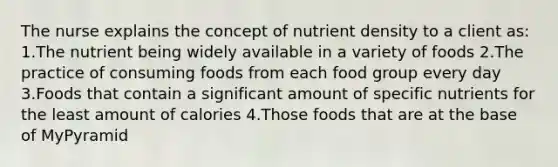 The nurse explains the concept of nutrient density to a client as: 1.The nutrient being widely available in a variety of foods 2.The practice of consuming foods from each food group every day 3.Foods that contain a significant amount of specific nutrients for the least amount of calories 4.Those foods that are at the base of MyPyramid