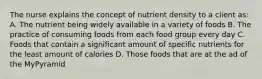 The nurse explains the concept of nutrient density to a client as: A. The nutrient being widely available in a variety of foods B. The practice of consuming foods from each food group every day C. Foods that contain a significant amount of specific nutrients for the least amount of calories D. Those foods that are at the ad of the MyPyramid