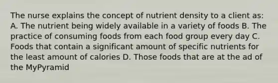 The nurse explains the concept of nutrient density to a client as: A. The nutrient being widely available in a variety of foods B. The practice of consuming foods from each food group every day C. Foods that contain a significant amount of specific nutrients for the least amount of calories D. Those foods that are at the ad of the MyPyramid