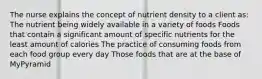 The nurse explains the concept of nutrient density to a client as: The nutrient being widely available in a variety of foods Foods that contain a significant amount of specific nutrients for the least amount of calories The practice of consuming foods from each food group every day Those foods that are at the base of MyPyramid