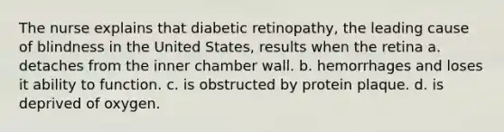 The nurse explains that diabetic retinopathy, the leading cause of blindness in the United States, results when the retina a. detaches from the inner chamber wall. b. hemorrhages and loses it ability to function. c. is obstructed by protein plaque. d. is deprived of oxygen.