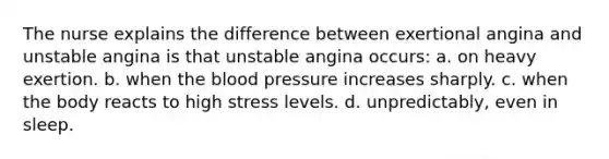 The nurse explains the difference between exertional angina and unstable angina is that unstable angina occurs: a. on heavy exertion. b. when the blood pressure increases sharply. c. when the body reacts to high stress levels. d. unpredictably, even in sleep.