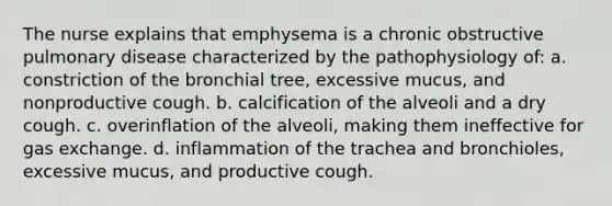 The nurse explains that emphysema is a chronic obstructive pulmonary disease characterized by the pathophysiology of: a. constriction of the bronchial tree, excessive mucus, and nonproductive cough. b. calcification of the alveoli and a dry cough. c. overinflation of the alveoli, making them ineffective for gas exchange. d. inflammation of the trachea and bronchioles, excessive mucus, and productive cough.