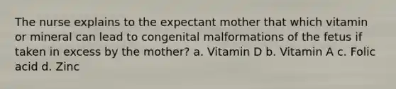 The nurse explains to the expectant mother that which vitamin or mineral can lead to congenital malformations of the fetus if taken in excess by the mother? a. Vitamin D b. Vitamin A c. Folic acid d. Zinc