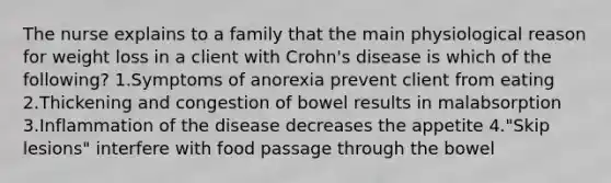 The nurse explains to a family that the main physiological reason for weight loss in a client with Crohn's disease is which of the following? 1.Symptoms of anorexia prevent client from eating 2.Thickening and congestion of bowel results in malabsorption 3.Inflammation of the disease decreases the appetite 4."Skip lesions" interfere with food passage through the bowel