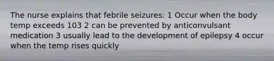 The nurse explains that febrile seizures: 1 Occur when the body temp exceeds 103 2 can be prevented by anticonvulsant medication 3 usually lead to the development of epilepsy 4 occur when the temp rises quickly