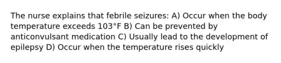 The nurse explains that febrile seizures: A) Occur when the body temperature exceeds 103°F B) Can be prevented by anticonvulsant medication C) Usually lead to the development of epilepsy D) Occur when the temperature rises quickly