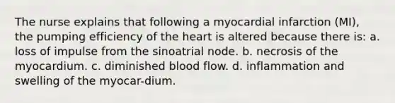 The nurse explains that following a myocardial infarction (MI), the pumping efficiency of the heart is altered because there is: a. loss of impulse from the sinoatrial node. b. necrosis of the myocardium. c. diminished blood flow. d. inflammation and swelling of the myocar-dium.