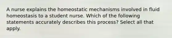 A nurse explains the homeostatic mechanisms involved in fluid homeostasis to a student nurse. Which of the following statements accurately describes this process? Select all that apply.