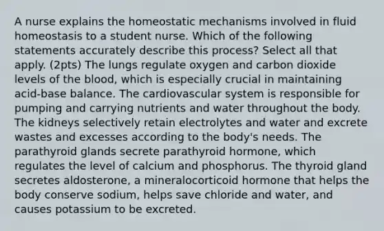 A nurse explains the homeostatic mechanisms involved in fluid homeostasis to a student nurse. Which of the following statements accurately describe this process? Select all that apply. (2pts) The lungs regulate oxygen and carbon dioxide levels of the blood, which is especially crucial in maintaining acid-base balance. The cardiovascular system is responsible for pumping and carrying nutrients and water throughout the body. The kidneys selectively retain electrolytes and water and excrete wastes and excesses according to the body's needs. The parathyroid glands secrete parathyroid hormone, which regulates the level of calcium and phosphorus. The thyroid gland secretes aldosterone, a mineralocorticoid hormone that helps the body conserve sodium, helps save chloride and water, and causes potassium to be excreted.