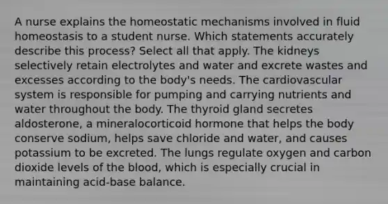 A nurse explains the homeostatic mechanisms involved in fluid homeostasis to a student nurse. Which statements accurately describe this process? Select all that apply. The kidneys selectively retain electrolytes and water and excrete wastes and excesses according to the body's needs. The cardiovascular system is responsible for pumping and carrying nutrients and water throughout the body. The thyroid gland secretes aldosterone, a mineralocorticoid hormone that helps the body conserve sodium, helps save chloride and water, and causes potassium to be excreted. The lungs regulate oxygen and carbon dioxide levels of the blood, which is especially crucial in maintaining acid-base balance.