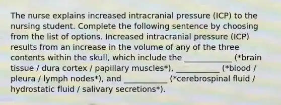 The nurse explains increased intracranial pressure (ICP) to the nursing student. Complete the following sentence by choosing from the list of options. Increased intracranial pressure (ICP) results from an increase in the volume of any of the three contents within the skull, which include the ____________ (*brain tissue / dura cortex / papillary muscles*), ___________ (*blood / pleura / lymph nodes*), and ___________ (*cerebrospinal fluid / hydrostatic fluid / salivary secretions*).