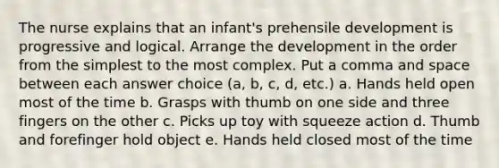 The nurse explains that an infant's prehensile development is progressive and logical. Arrange the development in the order from the simplest to the most complex. Put a comma and space between each answer choice (a, b, c, d, etc.) a. Hands held open most of the time b. Grasps with thumb on one side and three fingers on the other c. Picks up toy with squeeze action d. Thumb and forefinger hold object e. Hands held closed most of the time