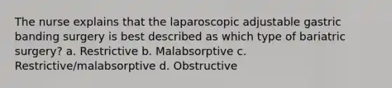 The nurse explains that the laparoscopic adjustable gastric banding surgery is best described as which type of bariatric surgery? a. Restrictive b. Malabsorptive c. Restrictive/malabsorptive d. Obstructive