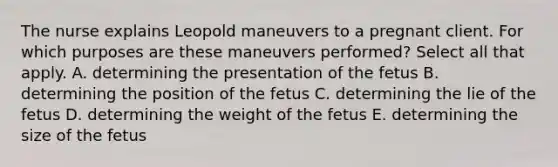 The nurse explains Leopold maneuvers to a pregnant client. For which purposes are these maneuvers performed? Select all that apply. A. determining the presentation of the fetus B. determining the position of the fetus C. determining the lie of the fetus D. determining the weight of the fetus E. determining the size of the fetus