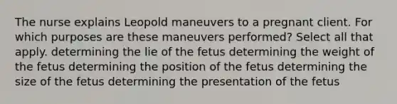 The nurse explains Leopold maneuvers to a pregnant client. For which purposes are these maneuvers performed? Select all that apply. determining the lie of the fetus determining the weight of the fetus determining the position of the fetus determining the size of the fetus determining the presentation of the fetus