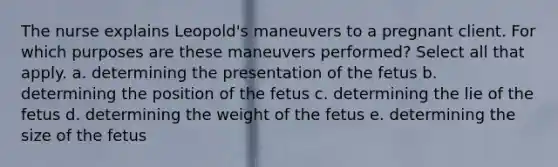 The nurse explains Leopold's maneuvers to a pregnant client. For which purposes are these maneuvers performed? Select all that apply. a. determining the presentation of the fetus b. determining the position of the fetus c. determining the lie of the fetus d. determining the weight of the fetus e. determining the size of the fetus