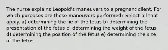 The nurse explains Leopold's maneuvers to a pregnant client. For which purposes are these maneuvers performed? Select all that apply. a) determining the lie of the fetus b) determining the presentation of the fetus c) determining the weight of the fetus d) determining the position of the fetus e) determining the size of the fetus