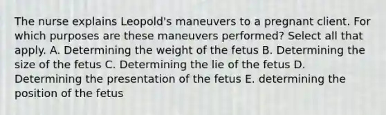 The nurse explains Leopold's maneuvers to a pregnant client. For which purposes are these maneuvers performed? Select all that apply. A. Determining the weight of the fetus B. Determining the size of the fetus C. Determining the lie of the fetus D. Determining the presentation of the fetus E. determining the position of the fetus