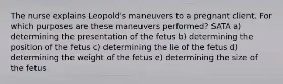 The nurse explains Leopold's maneuvers to a pregnant client. For which purposes are these maneuvers performed? SATA a) determining the presentation of the fetus b) determining the position of the fetus c) determining the lie of the fetus d) determining the weight of the fetus e) determining the size of the fetus