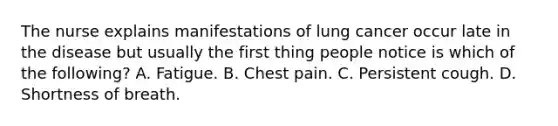 The nurse explains manifestations of lung cancer occur late in the disease but usually the first thing people notice is which of the following? A. Fatigue. B. Chest pain. C. Persistent cough. D. Shortness of breath.