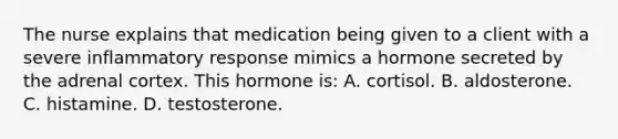 The nurse explains that medication being given to a client with a severe inflammatory response mimics a hormone secreted by the adrenal cortex. This hormone is: A. cortisol. B. aldosterone. C. histamine. D. testosterone.