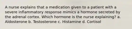 A nurse explains that a medication given to a patient with a severe inflammatory response mimics a hormone secreted by the adrenal cortex. Which hormone is the nurse explaining? a. Aldosterone b. Testosterone c. Histamine d. Cortisol