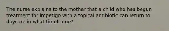 The nurse explains to the mother that a child who has begun treatment for impetigo with a topical antibiotic can return to daycare in what timeframe?