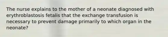 The nurse explains to the mother of a neonate diagnosed with erythroblastosis fetalis that the exchange transfusion is necessary to prevent damage primarily to which organ in the neonate?