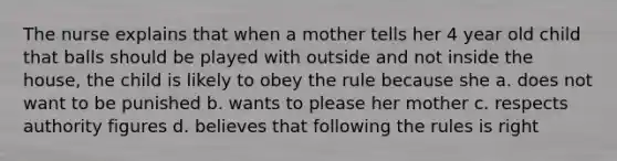 The nurse explains that when a mother tells her 4 year old child that balls should be played with outside and not inside the house, the child is likely to obey the rule because she a. does not want to be punished b. wants to please her mother c. respects authority figures d. believes that following the rules is right