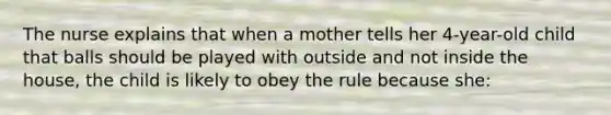 The nurse explains that when a mother tells her 4-year-old child that balls should be played with outside and not inside the house, the child is likely to obey the rule because she: